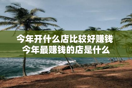今年开什么店比较好赚钱 今年最赚钱的店是什么