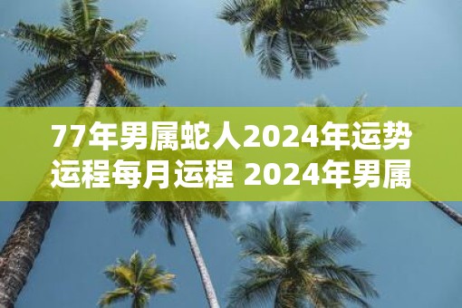 77年男属蛇人2025年运势运程每月运程 2025年男属蛇人每月运势如何