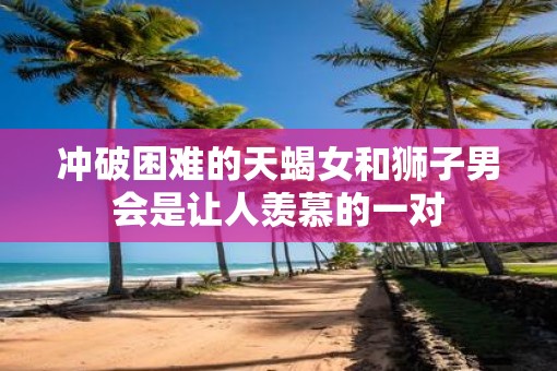 冲破困难的天蝎女和狮子男会是让人羡慕的一对