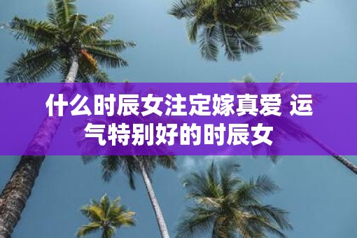 什么时辰女注定嫁真爱 运气特别好的时辰女