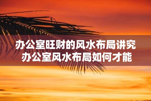 办公室旺财的风水布局讲究 办公室风水布局如何才能旺财