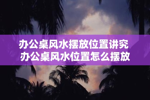 办公桌风水摆放位置讲究 办公桌风水位置怎么摆放
