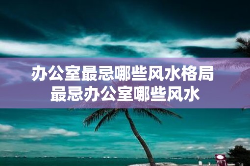 办公室最忌哪些风水格局 最忌办公室哪些风水