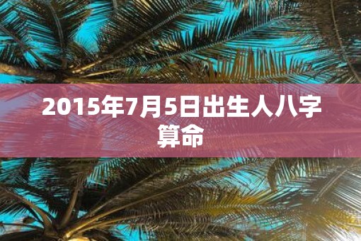 2015年7月5日出生人八字算命