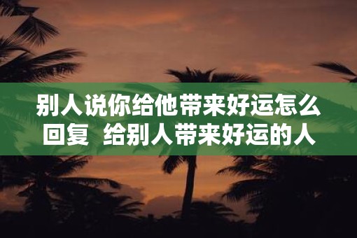 别人说你给他带来好运怎么回复  给别人带来好运的人