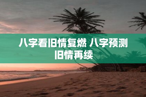八字看旧情复燃 八字预测旧情再续