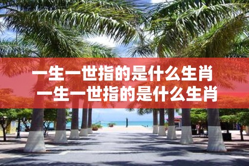 一生一世指的是什么生肖  一生一世指的是什么生肖