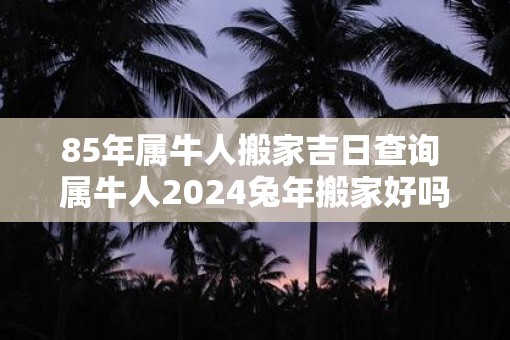 85年属牛人搬家吉日查询 属牛人2025蛇年搬家好吗