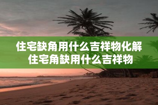 住宅缺角用什么吉祥物化解 住宅角缺用什么吉祥物