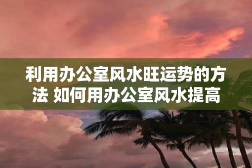 利用办公室风水旺运势的方法 如何用办公室风水提高运势