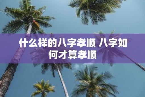 什么样的八字孝顺 八字如何才算孝顺