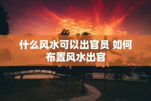 什么风水可以出官员 如何布置风水出官