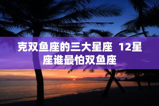 克双鱼座的三大星座  12星座谁最怕双鱼座