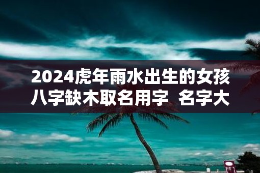 2025虎年雨水出生的女孩八字缺木取名用字  名字大全
