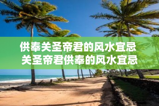 供奉关圣帝君的风水宜忌 关圣帝君供奉的风水宜忌