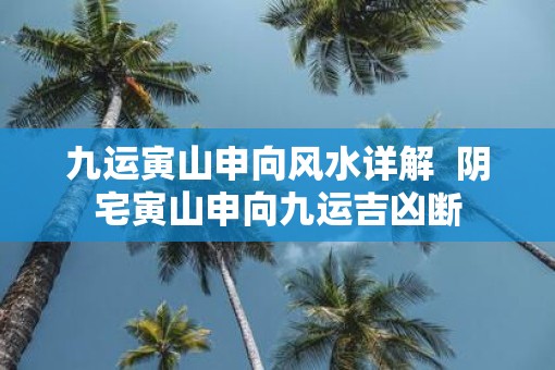 九运寅山申向风水详解  阴宅寅山申向九运吉凶断