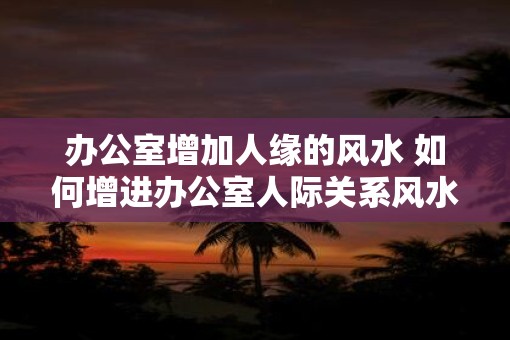 办公室增加人缘的风水 如何增进办公室人际关系风水