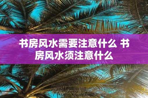 书房风水需要注意什么 书房风水须注意什么