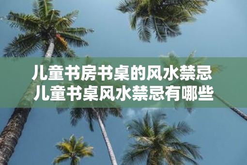 儿童书房书桌的风水禁忌 儿童书桌风水禁忌有哪些
