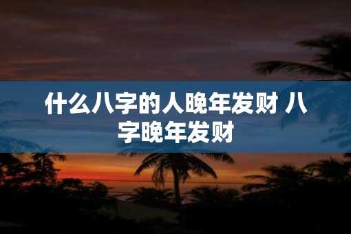 什么八字的人晚年发财 八字晚年发财