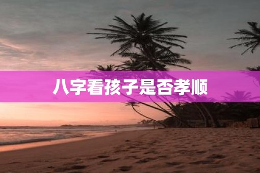 八字看孩子是否孝顺