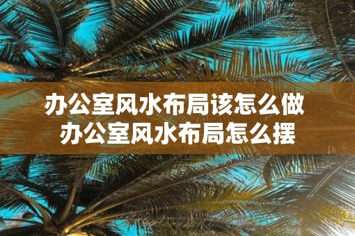 办公室风水布局该怎么做 办公室风水布局怎么摆