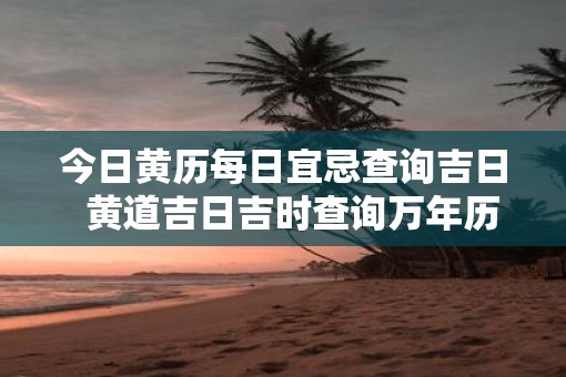 今日黄历每日宜忌查询吉日 黄道吉日吉时查询万年历 今日黄历每日宜忌查询吉日 黄道吉日吉时查询万年历