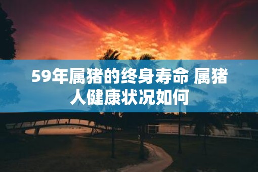 59年属猪的终身寿命 属猪人健康状况如何