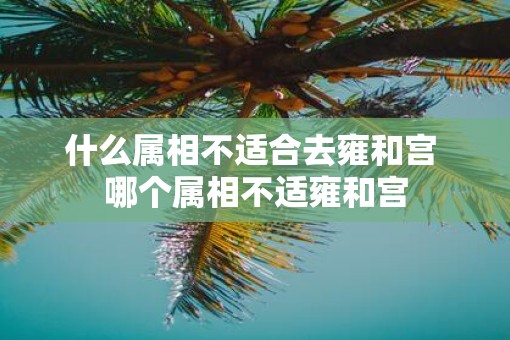 什么属相不适合去雍和宫 哪个属相不适雍和宫