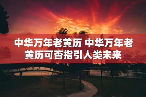 中华万年老黄历 中华万年老黄历可否指引人类未来 中华万年老黄历 中华万年老黄历可否指引人类未来
