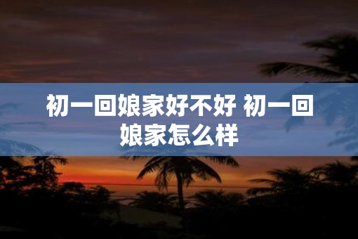 初一回娘家好不好 初一回娘家怎么样