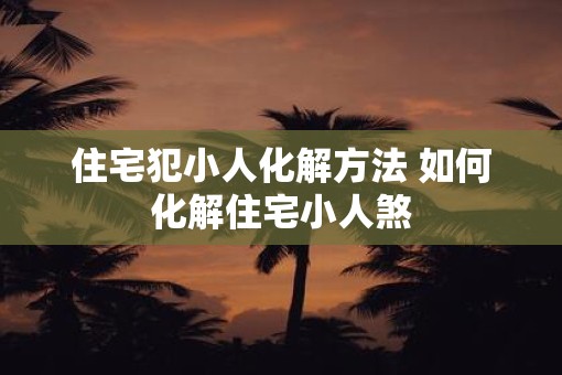 住宅犯小人化解方法 如何化解住宅小人煞