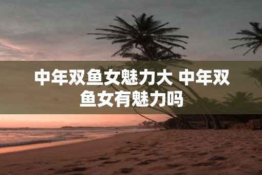 中年双鱼女魅力大 中年双鱼女有魅力吗 中年双鱼女魅力大 中年双鱼女有魅力吗