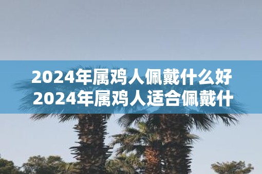 2025年属鸡人佩戴什么好 2025年属鸡人适合佩戴什么