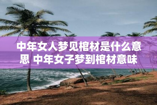 中年女人梦见棺材是什么意思 中年女子梦到棺材意味着什么 中年女人梦见棺材是什么意思 中年女子梦到棺材意味着什么
