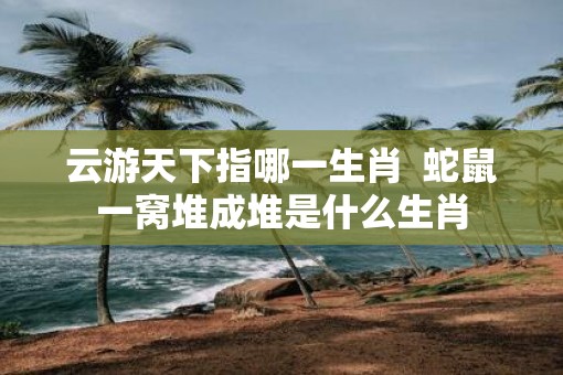 云游天下指哪一生肖  蛇鼠一窝堆成堆是什么生肖