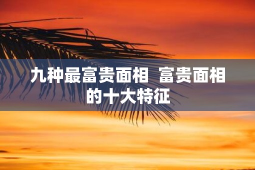 九种最富贵面相  富贵面相的十大特征