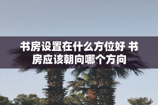 书房设置在什么方位好 书房应该朝向哪个方向 书房设置在什么方位好 书房应该朝向哪个方向
