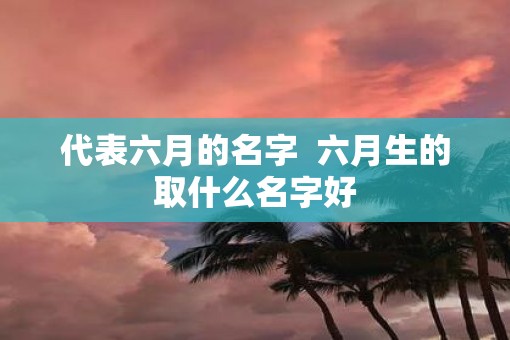 代表六月的名字  六月生的取什么名字好