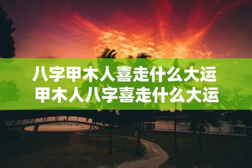八字甲木人喜走什么大运 甲木人八字喜走什么大运