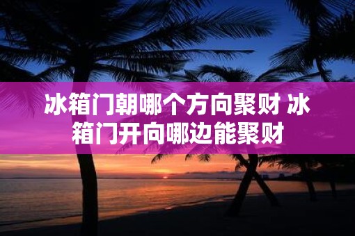 冰箱门朝哪个方向聚财 冰箱门开向哪边能聚财