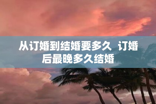 从订婚到结婚要多久  订婚后最晚多久结婚
