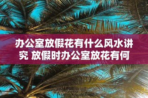 办公室放假花有什么风水讲究 放假时办公室放花有何讲究