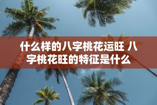 什么样的八字桃花运旺 八字桃花旺的特征是什么