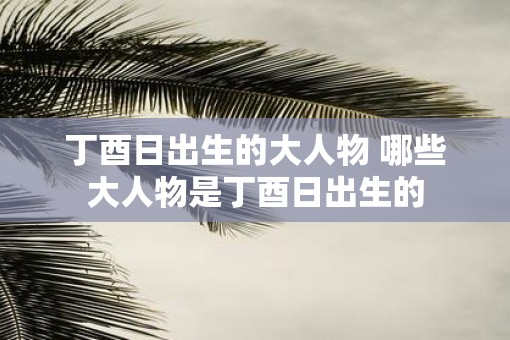 丁酉日出生的大人物 哪些大人物是丁酉日出生的