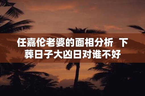 任嘉伦老婆的面相分析  下葬日子大凶日对谁不好