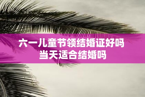 六一儿童节领结婚证好吗 当天适合结婚吗