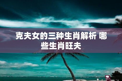克夫女的三种生肖解析 哪些生肖旺夫