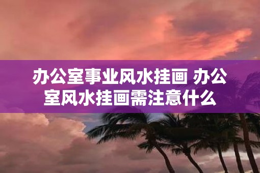 办公室事业风水挂画 办公室风水挂画需注意什么