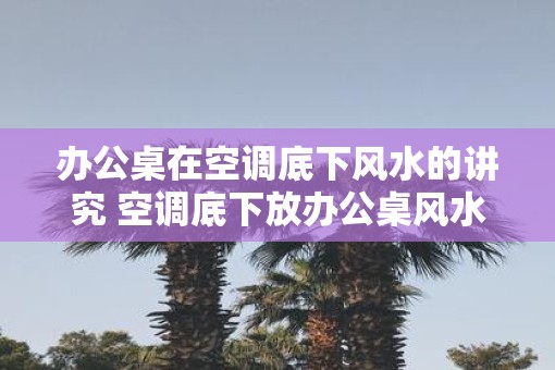 办公桌在空调底下风水的讲究 空调底下放办公桌风水讲究